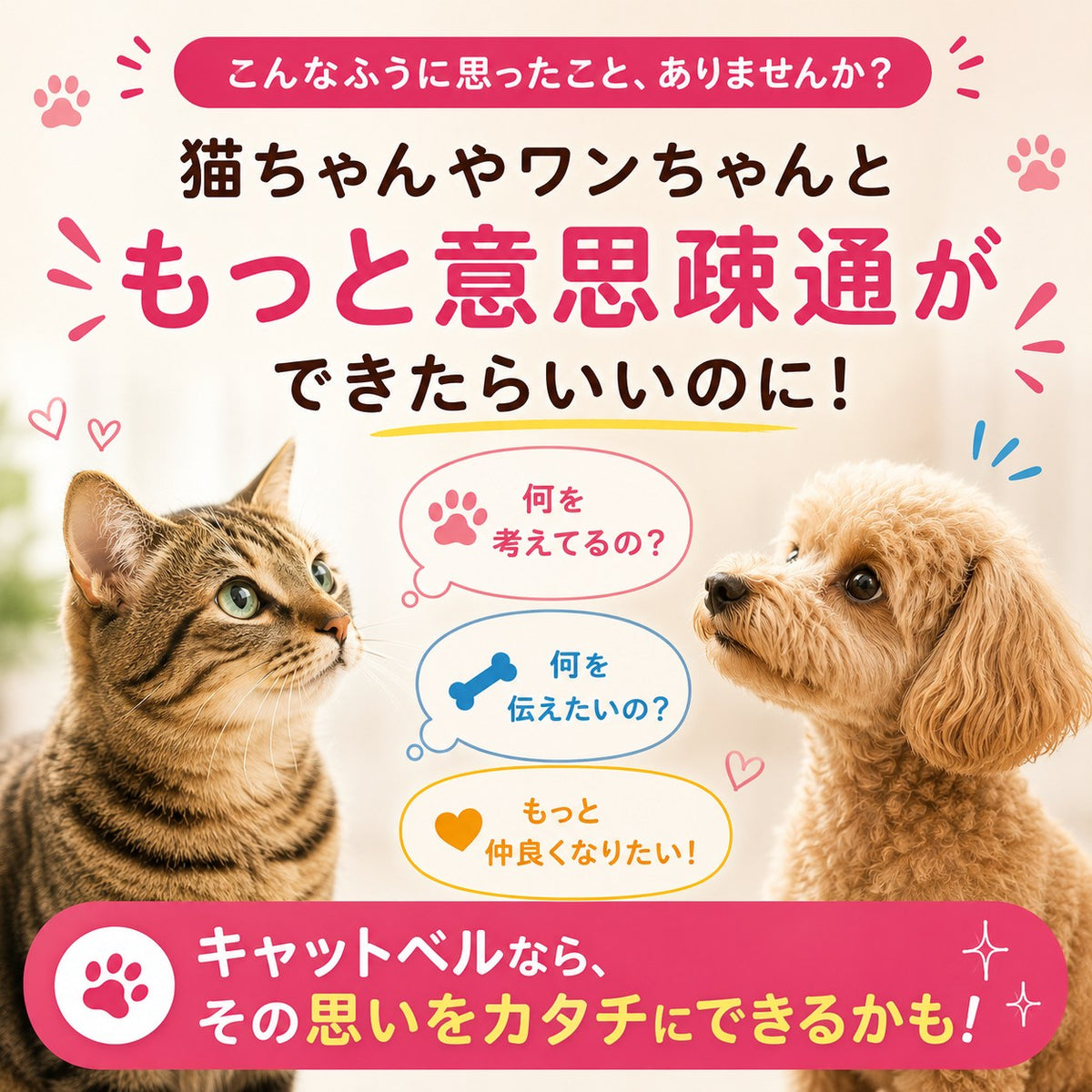 「猫ちゃんやワンちゃんともっと意思疎通ができたらいいのに！」と問いかける導入カット。見つめ合う茶トラ猫とトイプードル、吹き出しに「何を考えてるの？」「何を伝えたいの？」「もっと仲良くなりたい！」の文字