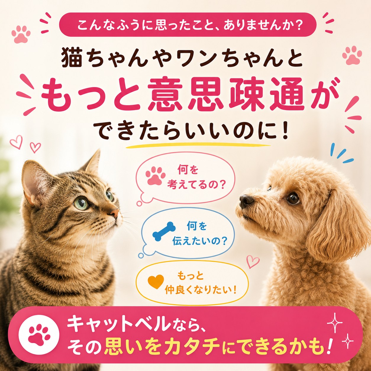 「猫ちゃんやワンちゃんともっと意思疎通ができたらいいのに！」と問いかける導入カット。見つめ合う茶トラ猫とトイプードル、吹き出しに「何を考えてるの？」「何を伝えたいの？」「もっと仲良くなりたい！」の文字